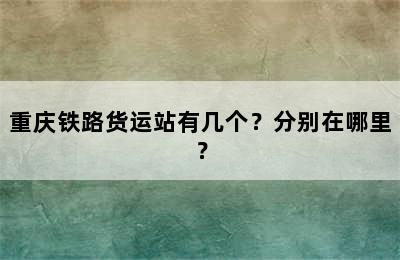 重庆铁路货运站有几个？分别在哪里？