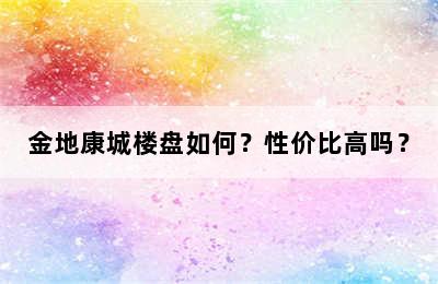 金地康城楼盘如何？性价比高吗？