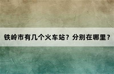 铁岭市有几个火车站？分别在哪里？