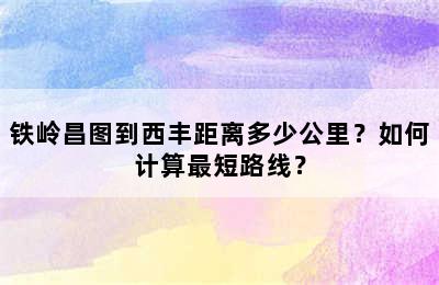 铁岭昌图到西丰距离多少公里？如何计算最短路线？