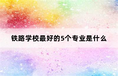 铁路学校最好的5个专业是什么