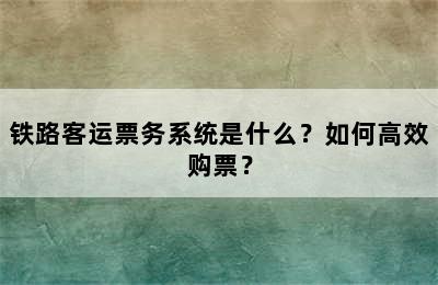 铁路客运票务系统是什么？如何高效购票？