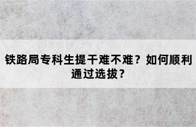 铁路局专科生提干难不难？如何顺利通过选拔？