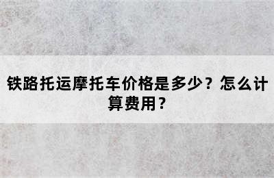 铁路托运摩托车价格是多少？怎么计算费用？