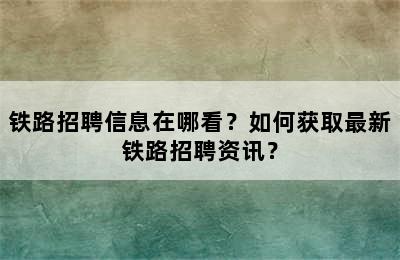 铁路招聘信息在哪看？如何获取最新铁路招聘资讯？