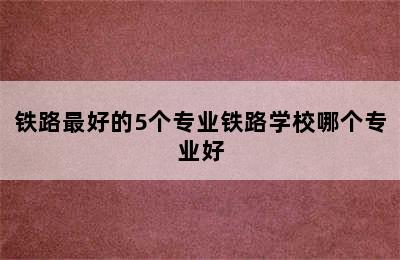 铁路最好的5个专业铁路学校哪个专业好