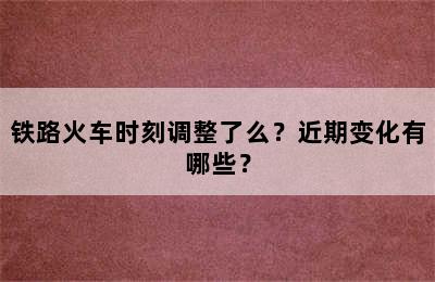 铁路火车时刻调整了么？近期变化有哪些？