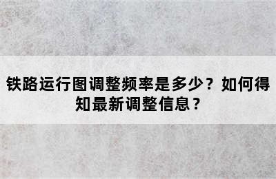 铁路运行图调整频率是多少？如何得知最新调整信息？