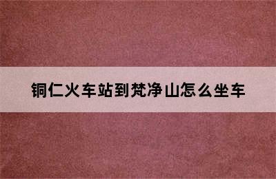 铜仁火车站到梵净山怎么坐车