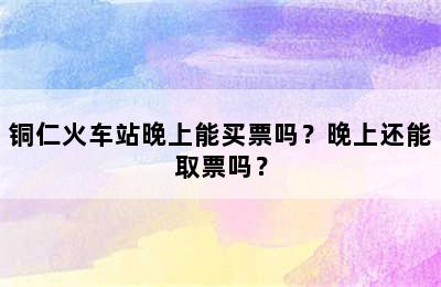 铜仁火车站晚上能买票吗？晚上还能取票吗？