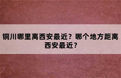 铜川哪里离西安最近？哪个地方距离西安最近？