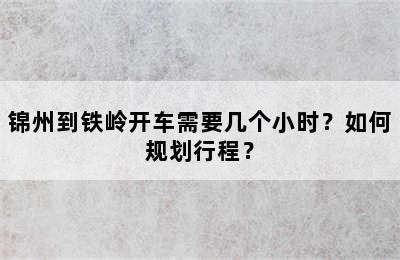 锦州到铁岭开车需要几个小时？如何规划行程？