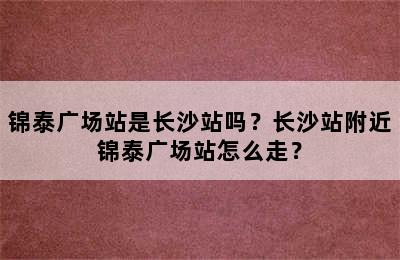 锦泰广场站是长沙站吗？长沙站附近锦泰广场站怎么走？