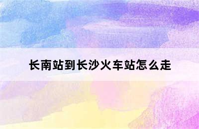 长南站到长沙火车站怎么走