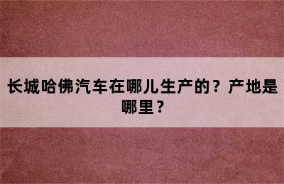 长城哈佛汽车在哪儿生产的？产地是哪里？