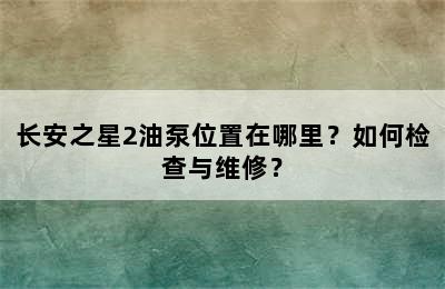 长安之星2油泵位置在哪里？如何检查与维修？