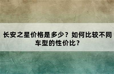 长安之星价格是多少？如何比较不同车型的性价比？