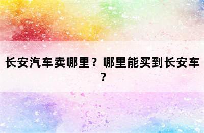 长安汽车卖哪里？哪里能买到长安车？