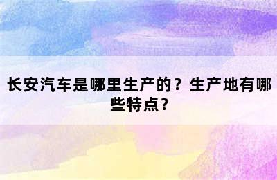 长安汽车是哪里生产的？生产地有哪些特点？