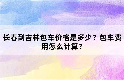 长春到吉林包车价格是多少？包车费用怎么计算？