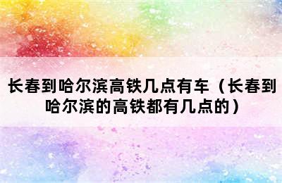 长春到哈尔滨高铁几点有车（长春到哈尔滨的高铁都有几点的）