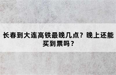 长春到大连高铁最晚几点？晚上还能买到票吗？