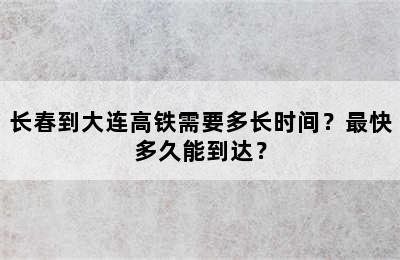长春到大连高铁需要多长时间？最快多久能到达？