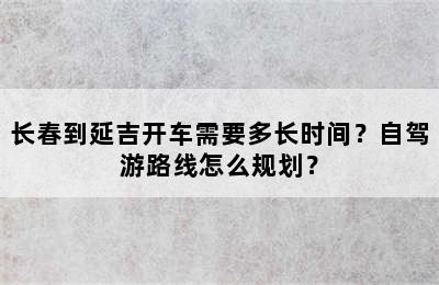 长春到延吉开车需要多长时间？自驾游路线怎么规划？