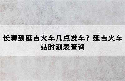 长春到延吉火车几点发车？延吉火车站时刻表查询