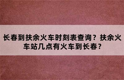 长春到扶余火车时刻表查询？扶余火车站几点有火车到长春？