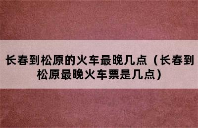 长春到松原的火车最晚几点（长春到松原最晚火车票是几点）