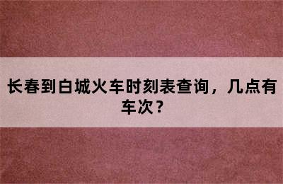 长春到白城火车时刻表查询，几点有车次？