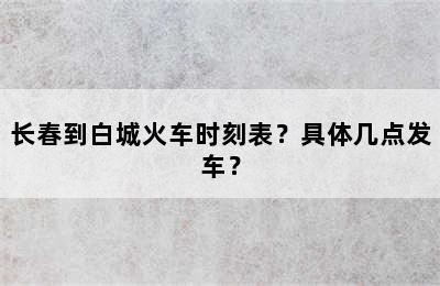 长春到白城火车时刻表？具体几点发车？