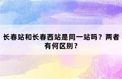 长春站和长春西站是同一站吗？两者有何区别？