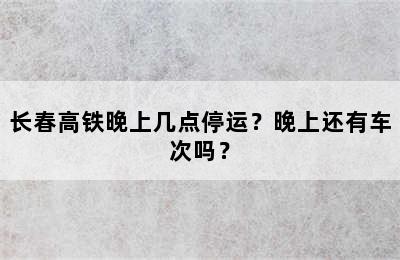 长春高铁晚上几点停运？晚上还有车次吗？