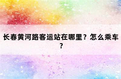 长春黄河路客运站在哪里？怎么乘车？