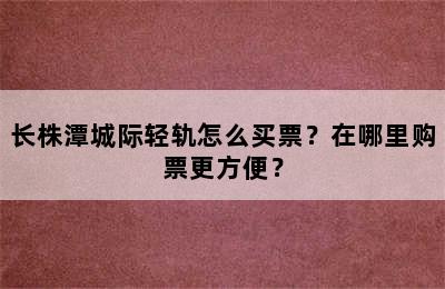 长株潭城际轻轨怎么买票？在哪里购票更方便？