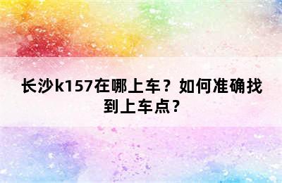 长沙k157在哪上车？如何准确找到上车点？