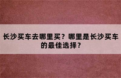 长沙买车去哪里买？哪里是长沙买车的最佳选择？