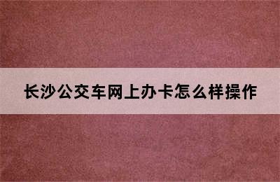 长沙公交车网上办卡怎么样操作