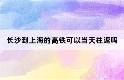 长沙到上海的高铁可以当天往返吗