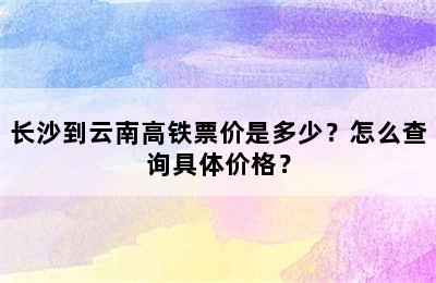 长沙到云南高铁票价是多少？怎么查询具体价格？