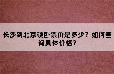长沙到北京硬卧票价是多少？如何查询具体价格？
