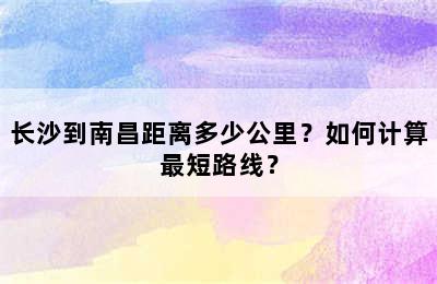 长沙到南昌距离多少公里？如何计算最短路线？