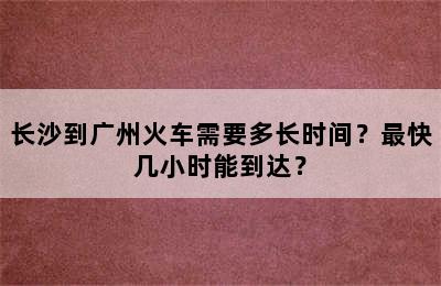 长沙到广州火车需要多长时间？最快几小时能到达？