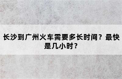 长沙到广州火车需要多长时间？最快是几小时？