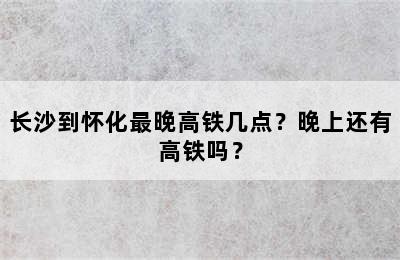 长沙到怀化最晚高铁几点？晚上还有高铁吗？