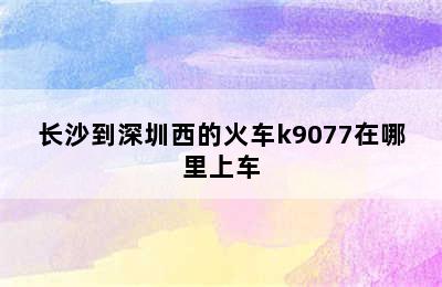 长沙到深圳西的火车k9077在哪里上车