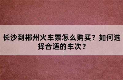 长沙到郴州火车票怎么购买？如何选择合适的车次？