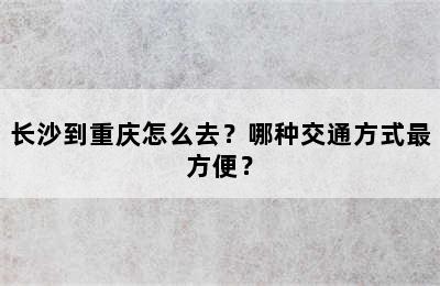 长沙到重庆怎么去？哪种交通方式最方便？